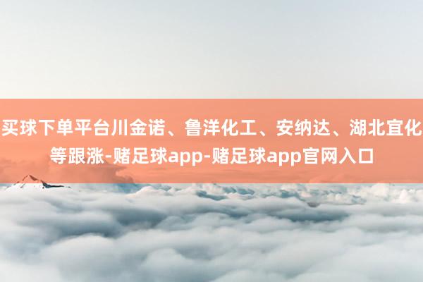 买球下单平台川金诺、鲁洋化工、安纳达、湖北宜化等跟涨-赌足球app-赌足球app官网入口