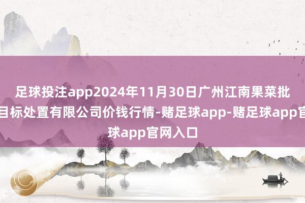 足球投注app2024年11月30日广州江南果菜批发市集目标处置有限公司价钱行情-赌足球app-赌足球app官网入口
