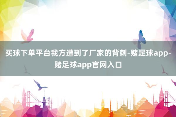 买球下单平台我方遭到了厂家的背刺-赌足球app-赌足球app官网入口