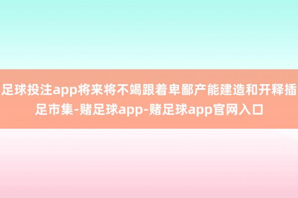 足球投注app将来将不竭跟着卑鄙产能建造和开释插足市集-赌足球app-赌足球app官网入口