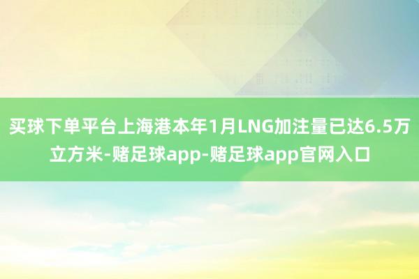 买球下单平台上海港本年1月LNG加注量已达6.5万立方米-赌足球app-赌足球app官网入口