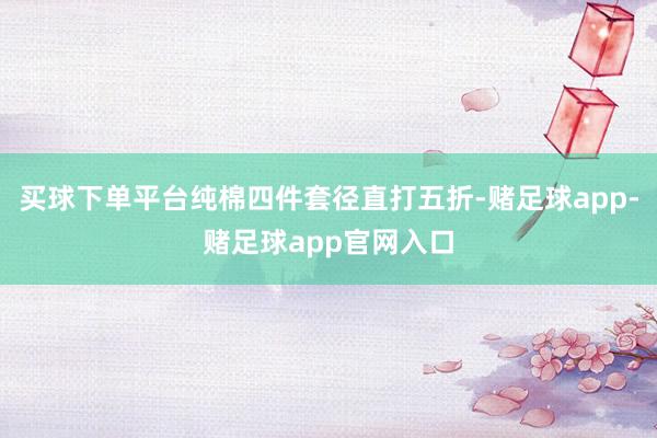 买球下单平台纯棉四件套径直打五折-赌足球app-赌足球app官网入口