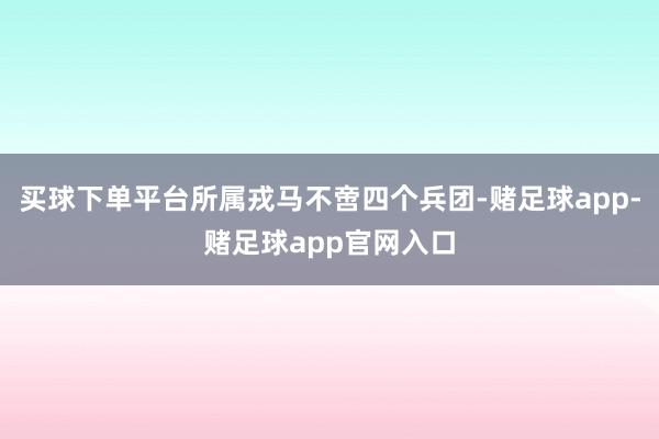 买球下单平台所属戎马不啻四个兵团-赌足球app-赌足球app官网入口