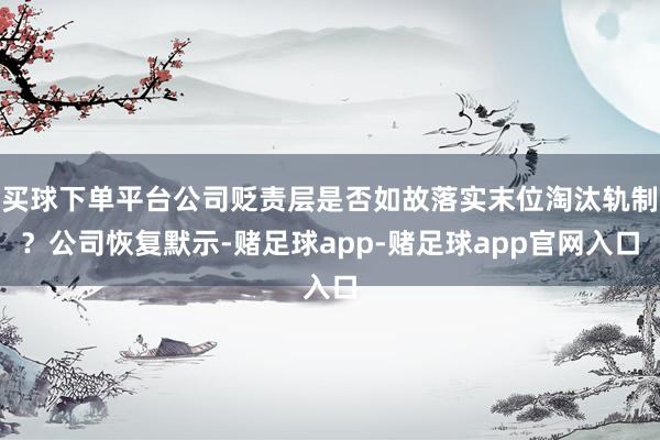 买球下单平台公司贬责层是否如故落实末位淘汰轨制？公司恢复默示-赌足球app-赌足球app官网入口