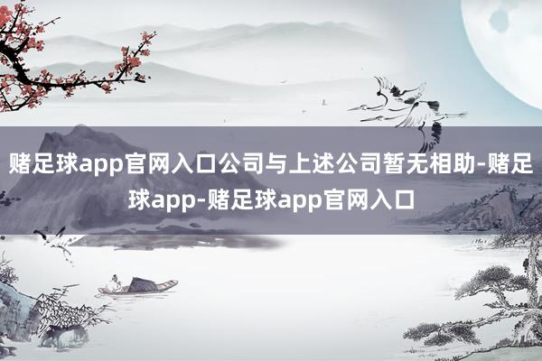 赌足球app官网入口公司与上述公司暂无相助-赌足球app-赌足球app官网入口