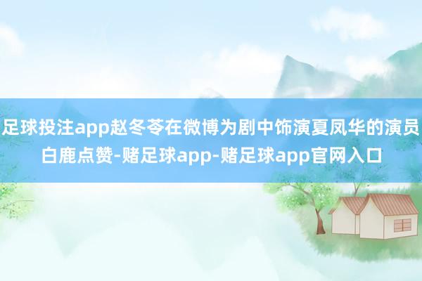 足球投注app赵冬苓在微博为剧中饰演夏凤华的演员白鹿点赞-赌足球app-赌足球app官网入口