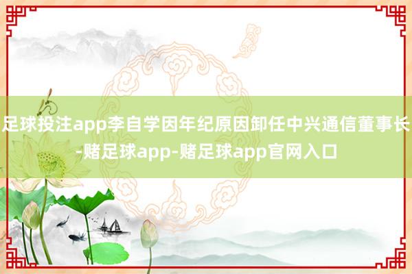 足球投注app李自学因年纪原因卸任中兴通信董事长-赌足球app-赌足球app官网入口