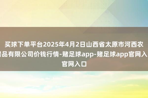 买球下单平台2025年4月2日山西省太原市河西农居品有限公司价钱行情-赌足球app-赌足球app官网入口