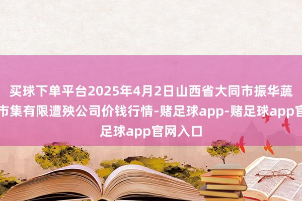 买球下单平台2025年4月2日山西省大同市振华蔬菜批发市集有限遭殃公司价钱行情-赌足球app-赌足球app官网入口