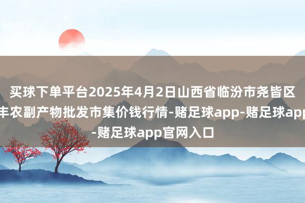 买球下单平台2025年4月2日山西省临汾市尧皆区奶牛场尧丰农副产物批发市集价钱行情-赌足球app-赌足球app官网入口
