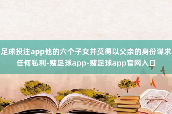 足球投注app他的六个子女并莫得以父亲的身份谋求任何私利-赌足球app-赌足球app官网入口