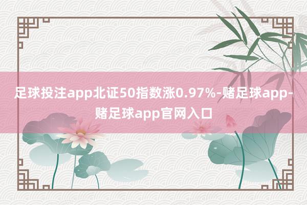 足球投注app北证50指数涨0.97%-赌足球app-赌足球app官网入口