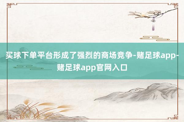 买球下单平台形成了强烈的商场竞争-赌足球app-赌足球app官网入口