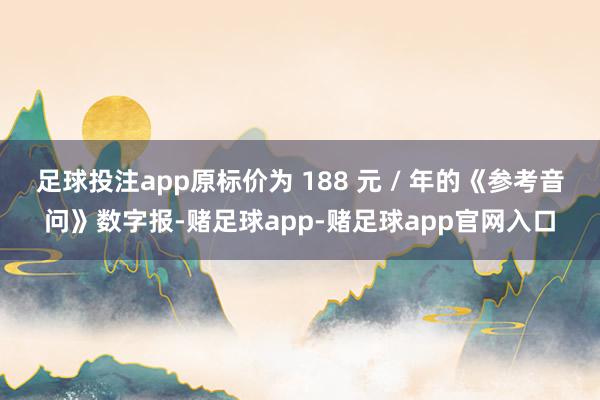 足球投注app原标价为 188 元 / 年的《参考音问》数字报-赌足球app-赌足球app官网入口