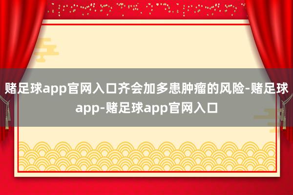 赌足球app官网入口齐会加多患肿瘤的风险-赌足球app-赌足球app官网入口