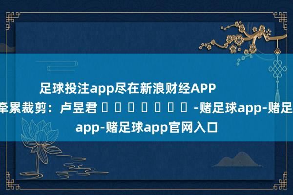 足球投注app尽在新浪财经APP            						牵累裁剪：卢昱君 							-赌足球app-赌足球app官网入口