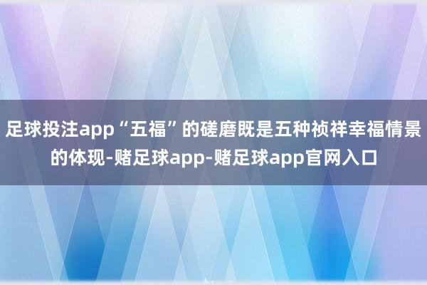 足球投注app“五福”的磋磨既是五种祯祥幸福情景的体现-赌足球app-赌足球app官网入口