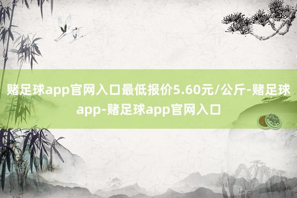 赌足球app官网入口最低报价5.60元/公斤-赌足球app-赌足球app官网入口
