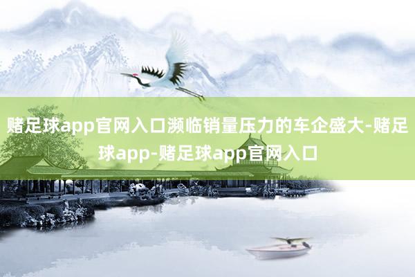 赌足球app官网入口濒临销量压力的车企盛大-赌足球app-赌足球app官网入口