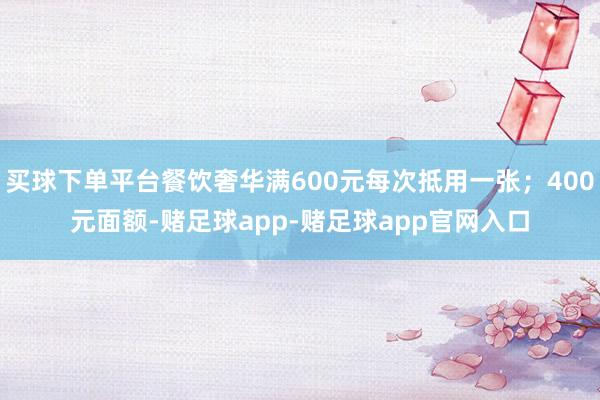 买球下单平台餐饮奢华满600元每次抵用一张；400元面额-赌足球app-赌足球app官网入口