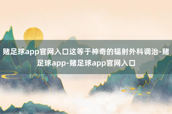 赌足球app官网入口这等于神奇的辐射外科调治-赌足球app-赌足球app官网入口