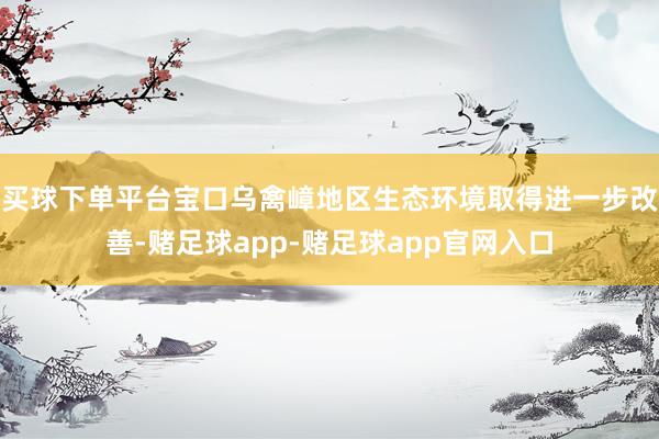 买球下单平台宝口乌禽嶂地区生态环境取得进一步改善-赌足球app-赌足球app官网入口