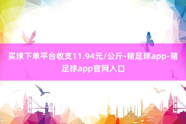 买球下单平台收支11.94元/公斤-赌足球app-赌足球app官网入口