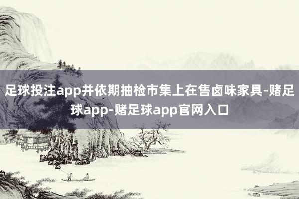 足球投注app并依期抽检市集上在售卤味家具-赌足球app-赌足球app官网入口