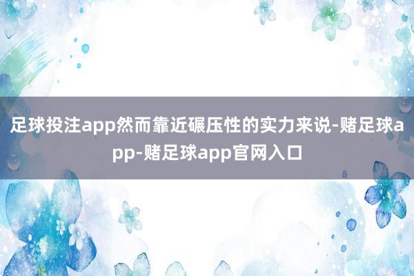 足球投注app然而靠近碾压性的实力来说-赌足球app-赌足球app官网入口