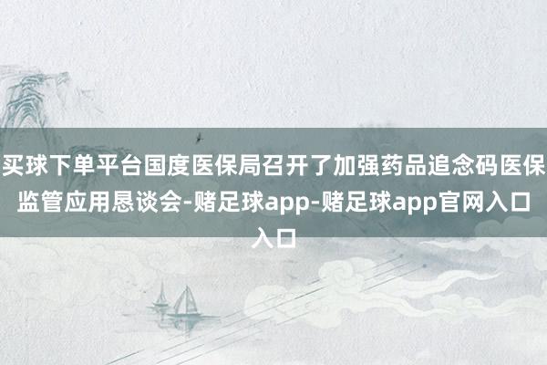 买球下单平台国度医保局召开了加强药品追念码医保监管应用恳谈会-赌足球app-赌足球app官网入口