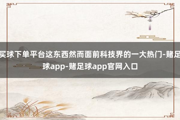 买球下单平台这东西然而面前科技界的一大热门-赌足球app-赌足球app官网入口