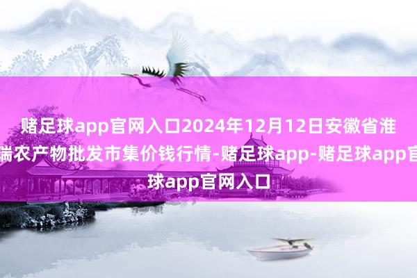 赌足球app官网入口2024年12月12日安徽省淮北市中瑞农产物批发市集价钱行情-赌足球app-赌足球app官网入口