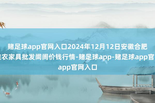 赌足球app官网入口2024年12月12日安徽合肥周谷堆农家具批发阛阓价钱行情-赌足球app-赌足球app官网入口