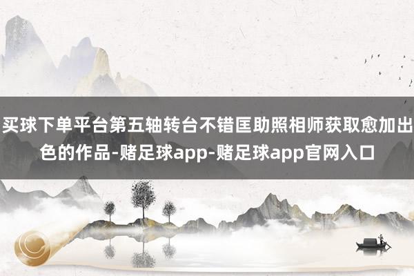 买球下单平台第五轴转台不错匡助照相师获取愈加出色的作品-赌足球app-赌足球app官网入口