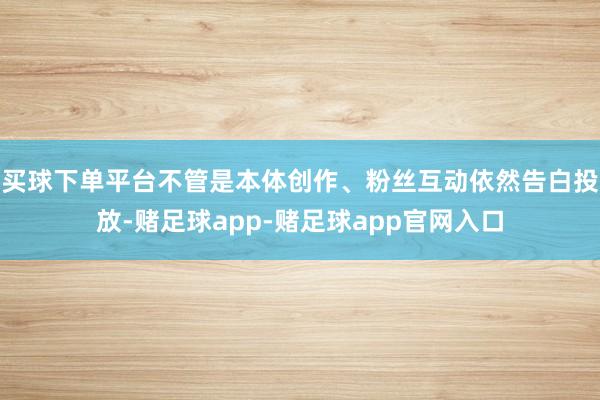 买球下单平台不管是本体创作、粉丝互动依然告白投放-赌足球app-赌足球app官网入口