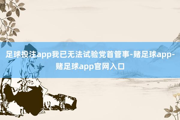 足球投注app我已无法试验党首管事-赌足球app-赌足球app官网入口