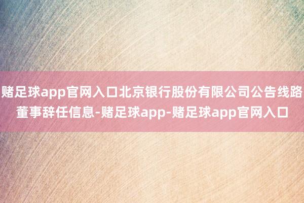 赌足球app官网入口北京银行股份有限公司公告线路董事辞任信息-赌足球app-赌足球app官网入口