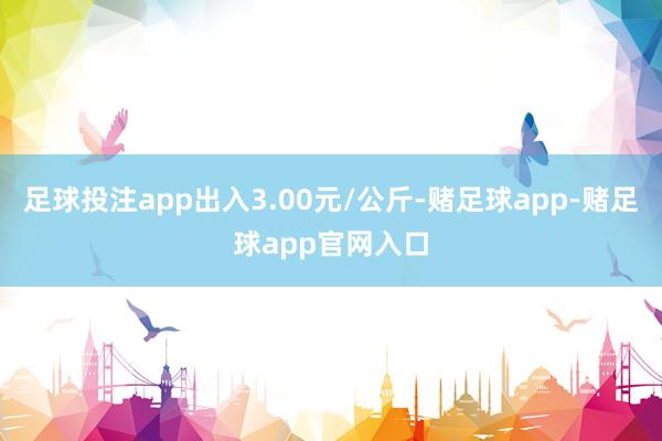 足球投注app出入3.00元/公斤-赌足球app-赌足球app官网入口