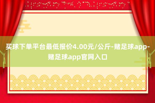 买球下单平台最低报价4.00元/公斤-赌足球app-赌足球app官网入口