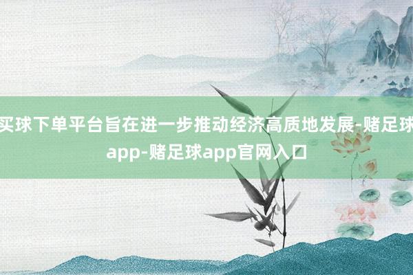 买球下单平台旨在进一步推动经济高质地发展-赌足球app-赌足球app官网入口