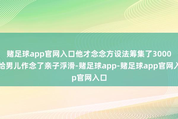 赌足球app官网入口他才念念方设法筹集了3000元给男儿作念了亲子浮滑-赌足球app-赌足球app官网入口