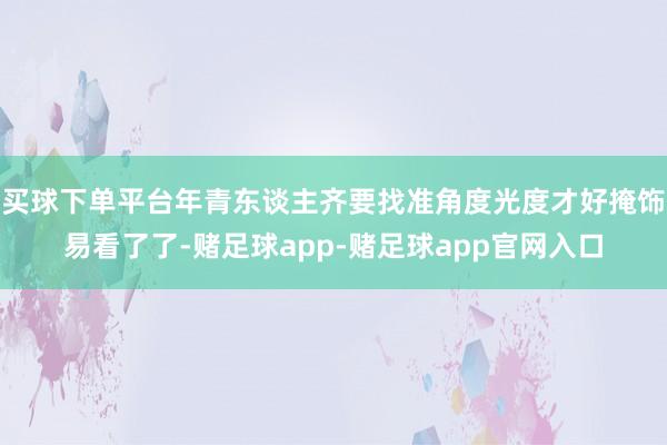 买球下单平台年青东谈主齐要找准角度光度才好掩饰易看了了-赌足球app-赌足球app官网入口
