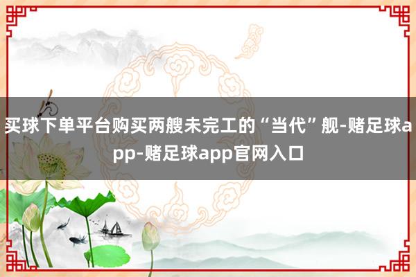 买球下单平台购买两艘未完工的“当代”舰-赌足球app-赌足球app官网入口