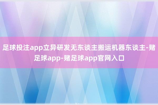足球投注app立异研发无东谈主搬运机器东谈主-赌足球app-赌足球app官网入口