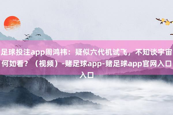 足球投注app周鸿祎：疑似六代机试飞，不知谈宇宙何如看？（视频）-赌足球app-赌足球app官网入口