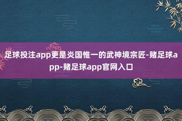 足球投注app更是炎国惟一的武神境宗匠-赌足球app-赌足球app官网入口