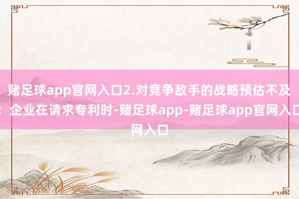 赌足球app官网入口2.对竞争敌手的战略预估不及：企业在请求专利时-赌足球app-赌足球app官网入口