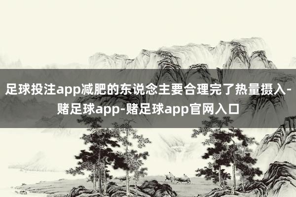 足球投注app减肥的东说念主要合理完了热量摄入-赌足球app-赌足球app官网入口