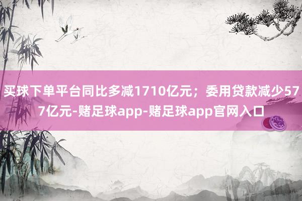 买球下单平台同比多减1710亿元；委用贷款减少577亿元-赌足球app-赌足球app官网入口