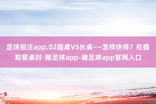 足球投注app.02圆桌VS长桌——怎样抉择？在摄取餐桌时-赌足球app-赌足球app官网入口